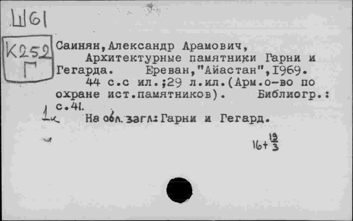 ﻿.Ill (о I
Саинян,Александр Арамович, Архитектурные памятники Гарни и
Гегарда. Ереван,"Айастан",I9&9«
44 с.с ил.;29 л.ил.(Арм.о-во по
охране ист.памятников).	Библиогр.:
4 с.41.
На л. за г л-Гарни и Гегард.
Но+ з